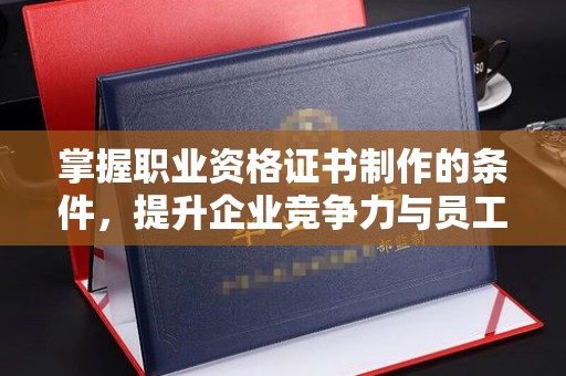科右前旗掌握职业资格证书制作的条件，提升企业竞争力与员工专业素养