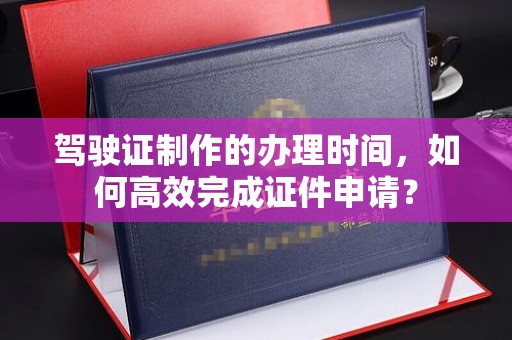 科右前旗驾驶证制作的办理时间，如何高效完成证件申请？